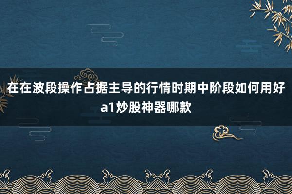 在在波段操作占据主导的行情时期中阶段如何用好a1炒股神器哪款