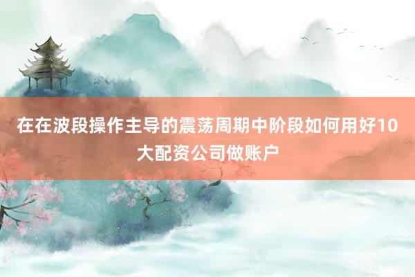 在在波段操作主导的震荡周期中阶段如何用好10大配资公司做账户