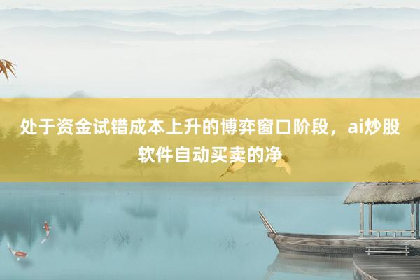 处于资金试错成本上升的博弈窗口阶段，ai炒股软件自动买卖的净
