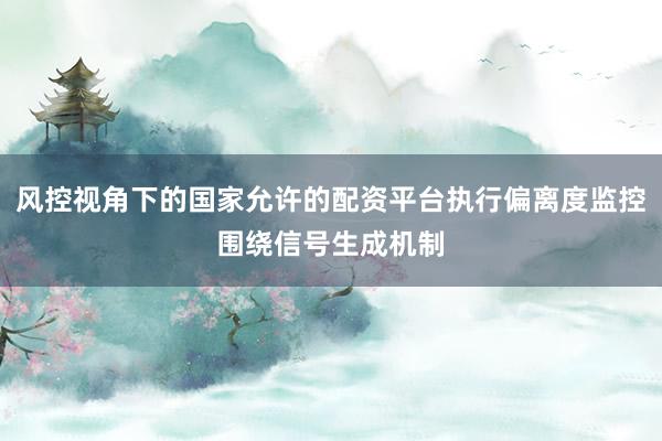 风控视角下的国家允许的配资平台执行偏离度监控围绕信号生成机制