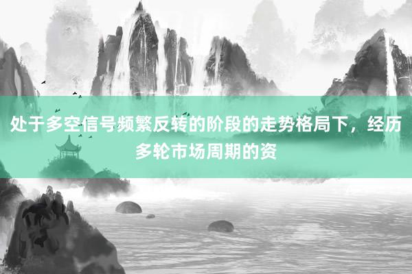 处于多空信号频繁反转的阶段的走势格局下，经历多轮市场周期的资