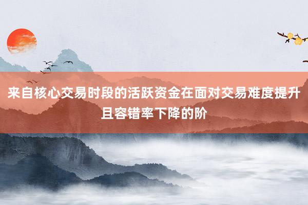 来自核心交易时段的活跃资金在面对交易难度提升且容错率下降的阶