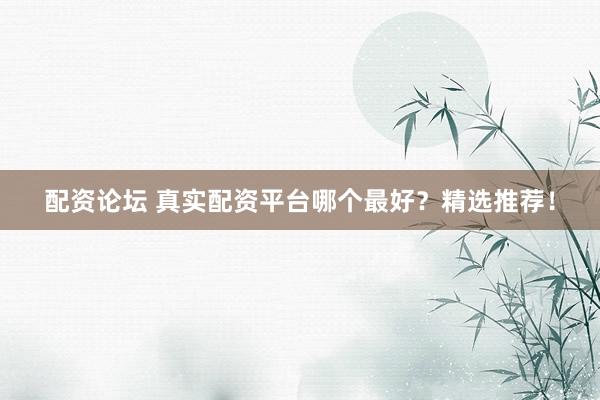配资论坛 真实配资平台哪个最好？精选推荐！