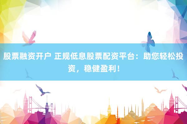 股票融资开户 正规低息股票配资平台：助您轻松投资，稳健盈利！