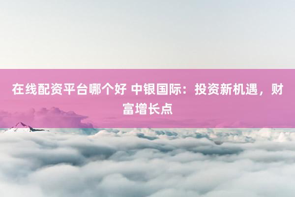 在线配资平台哪个好 中银国际：投资新机遇，财富增长点