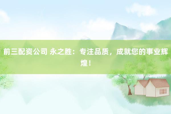 前三配资公司 永之胜：专注品质，成就您的事业辉煌！