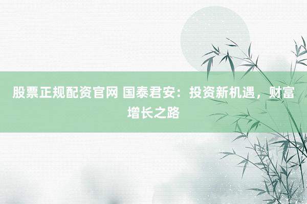 股票正规配资官网 国泰君安：投资新机遇，财富增长之路