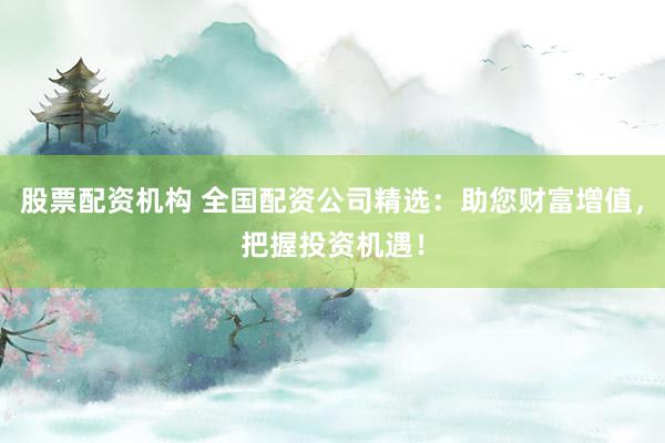 股票配资机构 全国配资公司精选：助您财富增值，把握投资机遇！