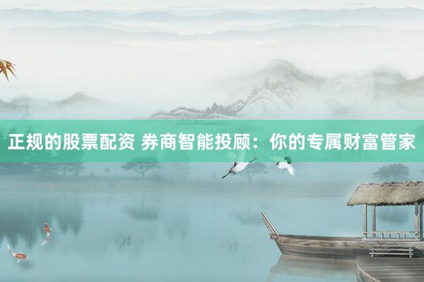 正规的股票配资 券商智能投顾：你的专属财富管家