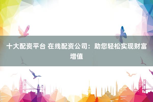 十大配资平台 在线配资公司：助您轻松实现财富增值