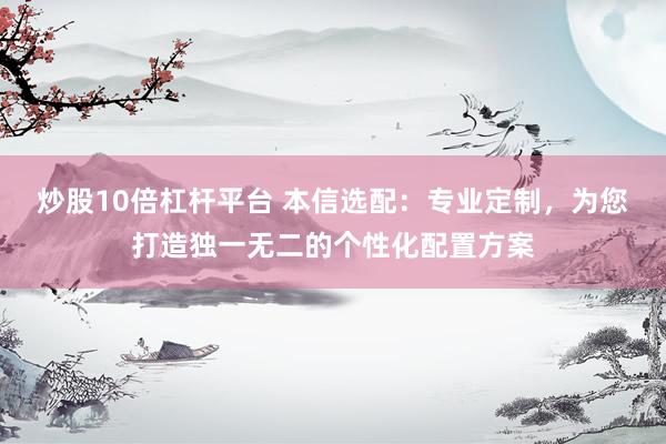 炒股10倍杠杆平台 本信选配：专业定制，为您打造独一无二的个性化配置方案