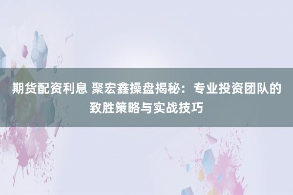 期货配资利息 聚宏鑫操盘揭秘：专业投资团队的致胜策略与实战技巧