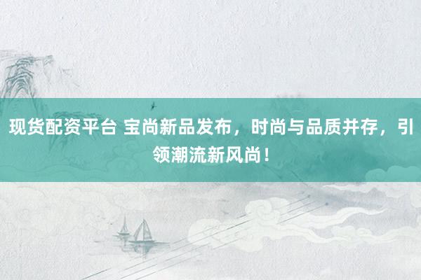 现货配资平台 宝尚新品发布，时尚与品质并存，引领潮流新风尚！