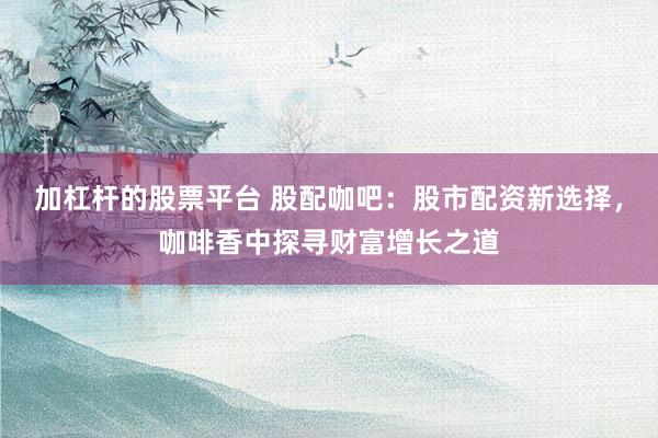 加杠杆的股票平台 股配咖吧：股市配资新选择，咖啡香中探寻财富增长之道