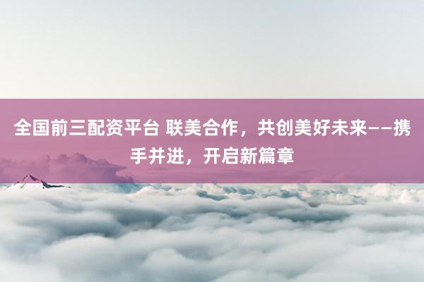 全国前三配资平台 联美合作，共创美好未来——携手并进，开启新篇章