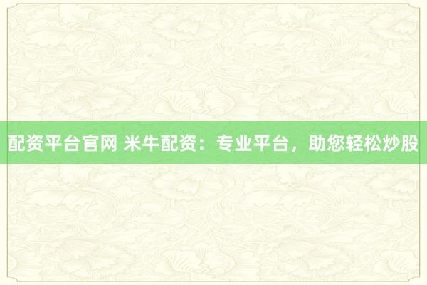 配资平台官网 米牛配资：专业平台，助您轻松炒股