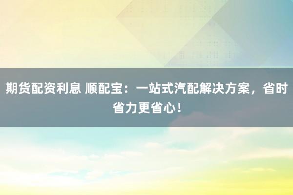期货配资利息 顺配宝：一站式汽配解决方案，省时省力更省心！