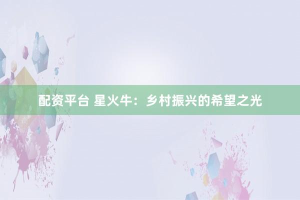 配资平台 星火牛：乡村振兴的希望之光