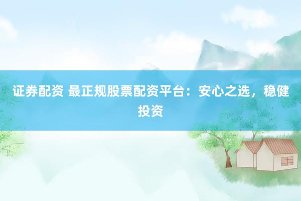 证券配资 最正规股票配资平台：安心之选，稳健投资