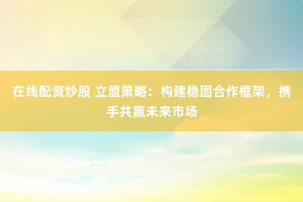 在线配资炒股 立盟策略：构建稳固合作框架，携手共赢未来市场