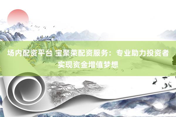 场内配资平台 宝聚荣配资服务：专业助力投资者实现资金增值梦想