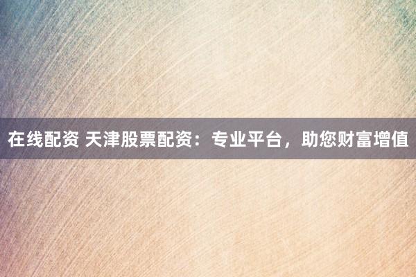 在线配资 天津股票配资:专业平台,助您财富增值
