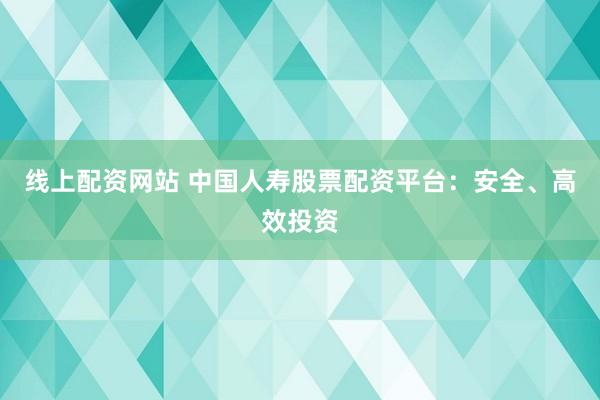 线上配资网站 中国人寿股票配资平台：安全、高效投资