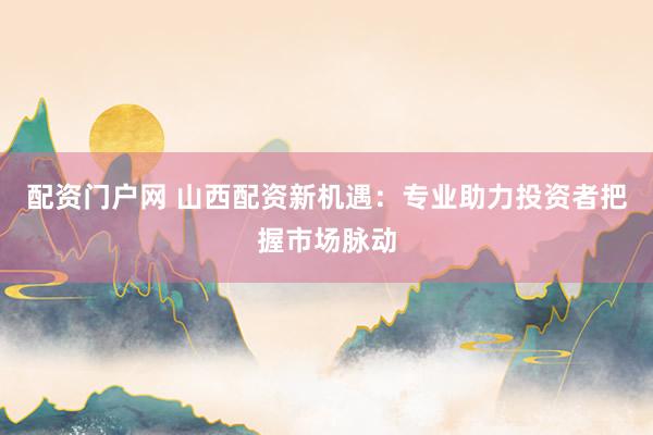 配资门户网 山西配资新机遇：专业助力投资者把握市场脉动