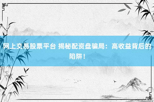 网上交易股票平台 揭秘配资盘骗局：高收益背后的陷阱！