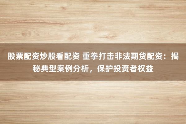 股票配资炒股看配资 重拳打击非法期货配资：揭秘典型案例分析，保护投资者权益