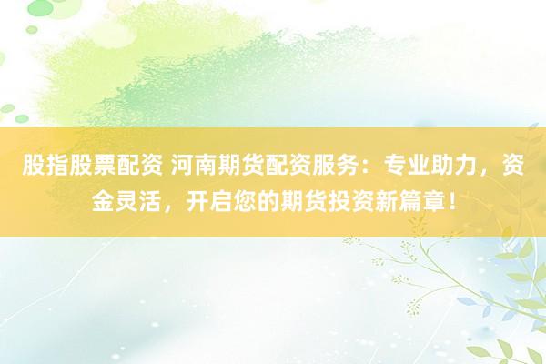 股指股票配资 河南期货配资服务：专业助力，资金灵活，开启您的期货投资新篇章！