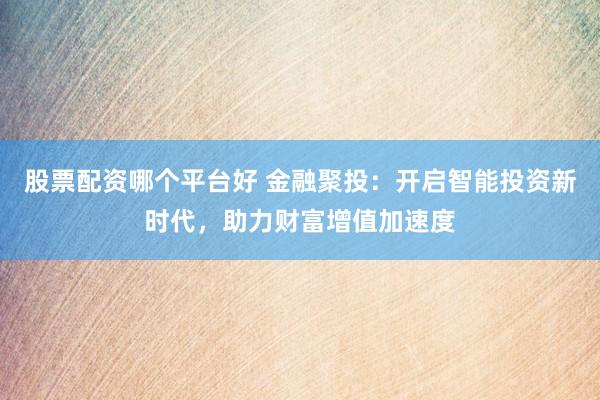 股票配资哪个平台好 金融聚投：开启智能投资新时代，助力财富增值加速度