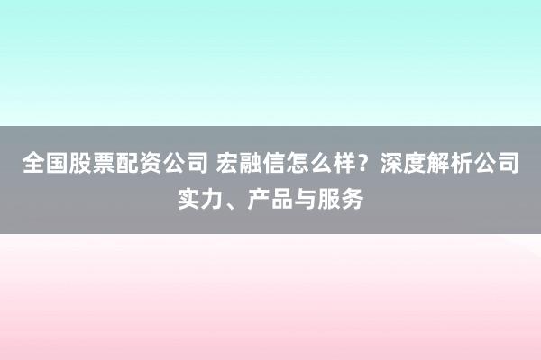 全国股票配资公司 宏融信怎么样？深度解析公司实力、产品与服务