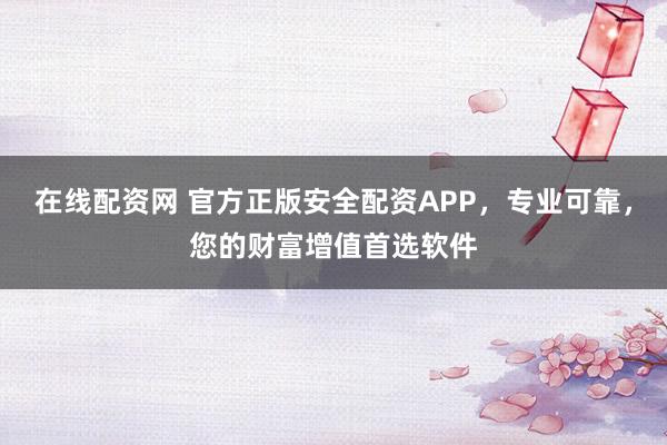在线配资网 官方正版安全配资APP，专业可靠，您的财富增值首选软件