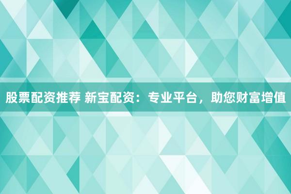 股票配资推荐 新宝配资：专业平台，助您财富增值