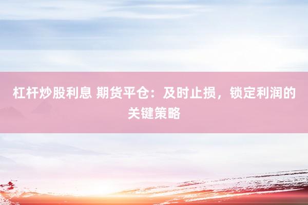杠杆炒股利息 期货平仓：及时止损，锁定利润的关键策略