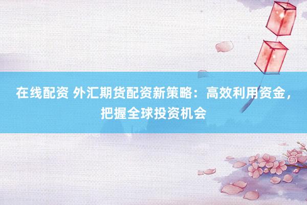 在线配资 外汇期货配资新策略：高效利用资金，把握全球投资机会