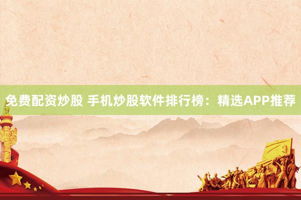 免费配资炒股 手机炒股软件排行榜：精选APP推荐