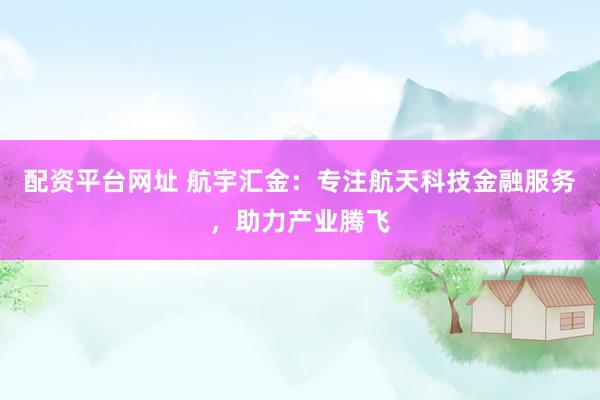 配资平台网址 航宇汇金：专注航天科技金融服务，助力产业腾飞