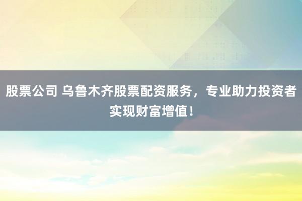股票公司 乌鲁木齐股票配资服务，专业助力投资者实现财富增值！