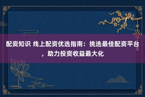 配资知识 线上配资优选指南：挑选最佳配资平台，助力投资收益最大化