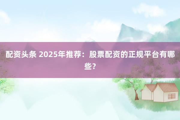 配资头条 2025年推荐：股票配资的正规平台有哪些？