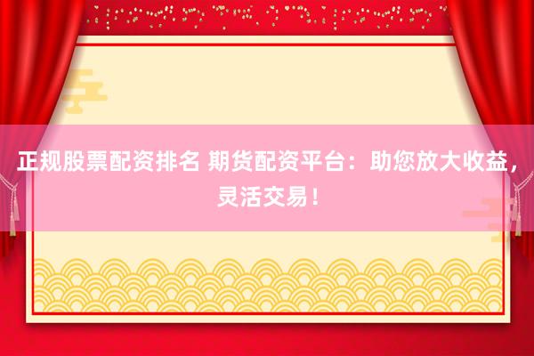 正规股票配资排名 期货配资平台：助您放大收益，灵活交易！
