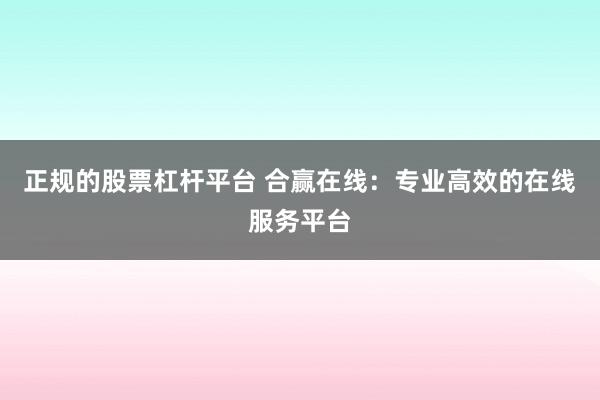 正规的股票杠杆平台 合赢在线：专业高效的在线服务平台
