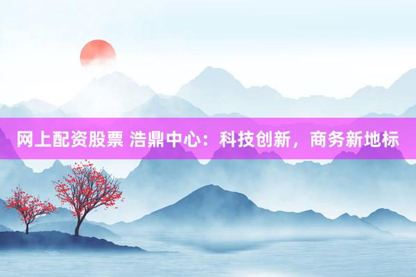 网上配资股票 浩鼎中心：科技创新，商务新地标