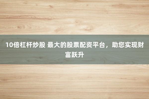 10倍杠杆炒股 最大的股票配资平台，助您实现财富跃升