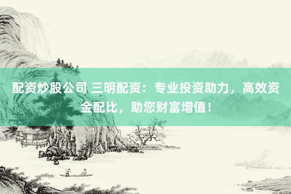 配资炒股公司 三明配资：专业投资助力，高效资金配比，助您财富增值！