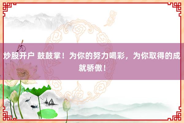 炒股开户 鼓鼓掌！为你的努力喝彩，为你取得的成就骄傲！