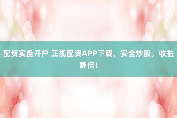配资实盘开户 正规配资APP下载，安全炒股，收益翻倍！