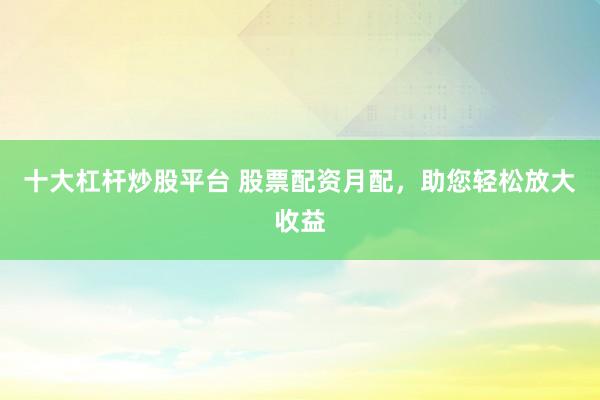 十大杠杆炒股平台 股票配资月配，助您轻松放大收益